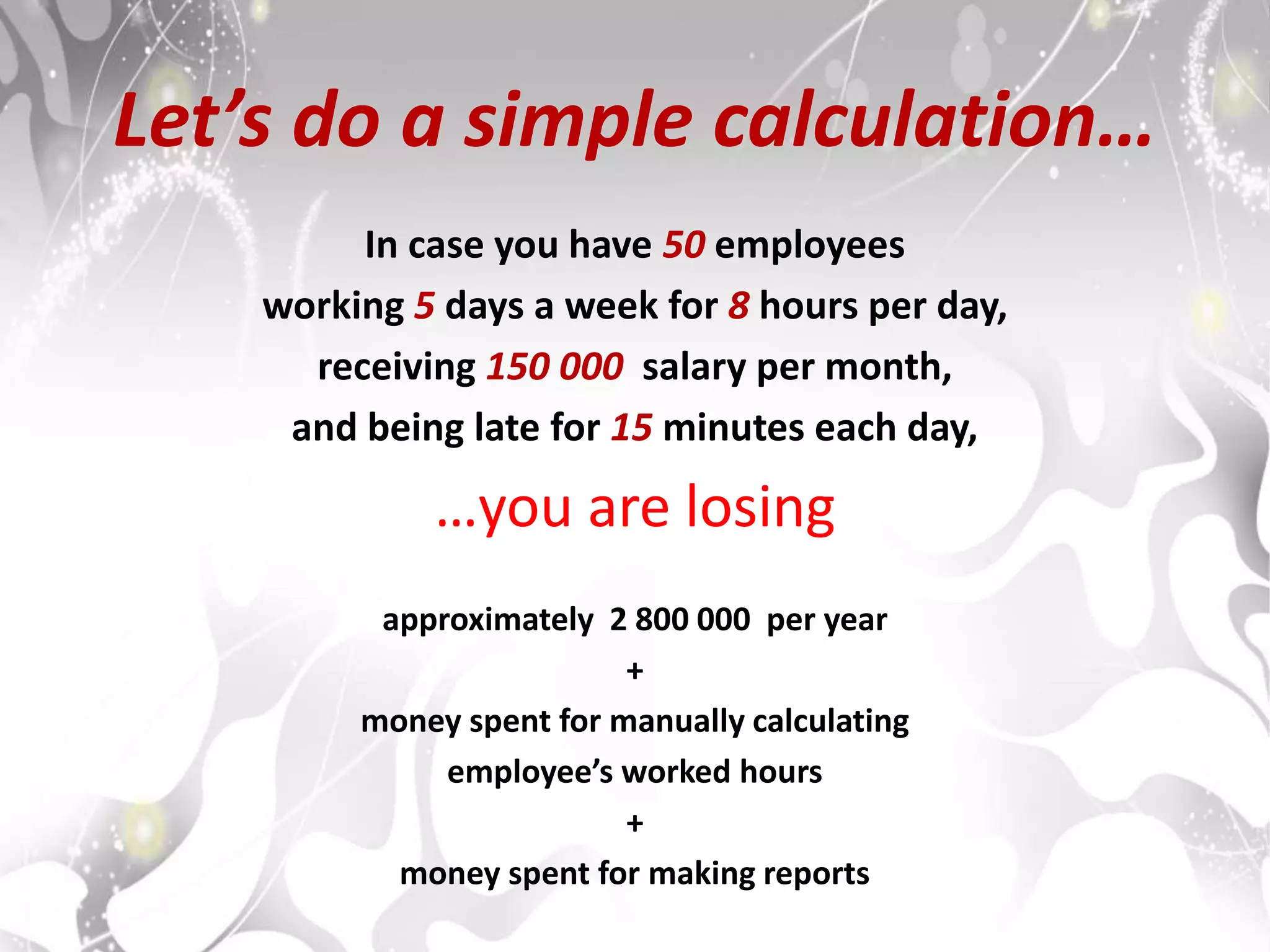 Let’s do a simple calculation…
In case you have 50 employees
working 5 days a week for 8 hours per day,
receiving 150 000 salary per month,
and being late for 15 minutes each day,
…you are losing
approximately 2 800 000 per year
+
money spent for manually calculating
employee’s worked hours
+
money spent for making reports
 