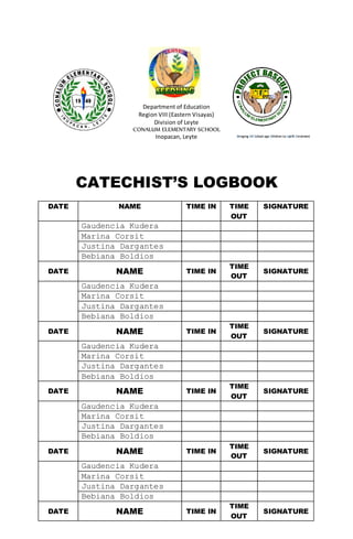 Bringing All School age Children to Uplift Enrolment
Department of Education
Region VIII (Eastern Visayas)
Division of Leyte
CONALUM ELEMENTARY SCHOOL
Inopacan, Leyte
CATECHIST’S LOGBOOK
DATE NAME TIME IN TIME
OUT
SIGNATURE
Gaudencia Kudera
Marina Corsit
Justina Dargantes
Bebiana Boldios
DATE NAME TIME IN
TIME
OUT
SIGNATURE
Gaudencia Kudera
Marina Corsit
Justina Dargantes
Bebiana Boldios
DATE NAME TIME IN
TIME
OUT
SIGNATURE
Gaudencia Kudera
Marina Corsit
Justina Dargantes
Bebiana Boldios
DATE NAME TIME IN
TIME
OUT
SIGNATURE
Gaudencia Kudera
Marina Corsit
Justina Dargantes
Bebiana Boldios
DATE NAME TIME IN
TIME
OUT
SIGNATURE
Gaudencia Kudera
Marina Corsit
Justina Dargantes
Bebiana Boldios
DATE NAME TIME IN
TIME
OUT
SIGNATURE
 