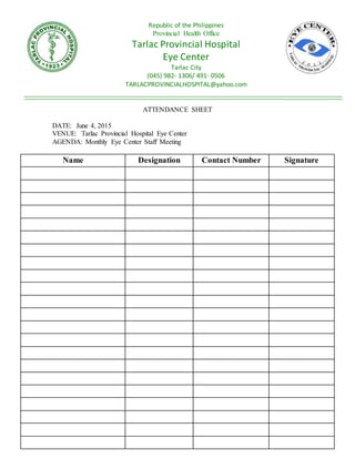 ATTENDANCE SHEET
DATE: June 4, 2015
VENUE: Tarlac Provincial Hospital Eye Center
AGENDA: Monthly Eye Center Staff Meeting
Name Designation Contact Number Signature
Republic of the Philippines
Provincial Health Office
Tarlac Provincial Hospital
Eye Center
Tarlac City
(045) 982- 1306/ 491- 0506
TARLACPROVINCIALHOSPITAL@yahoo.com
 