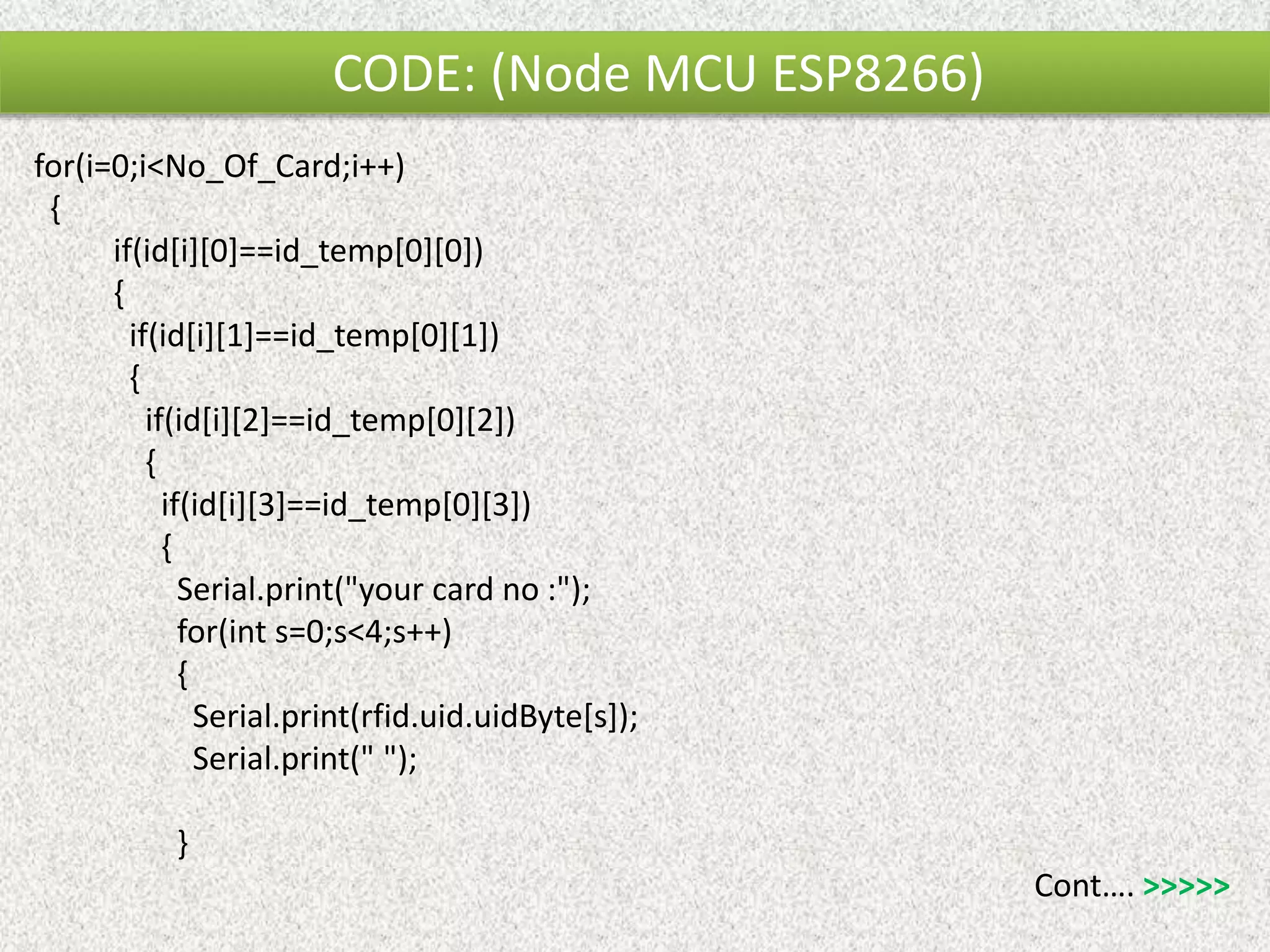 for(i=0;i<No_Of_Card;i++) { if(id[i][0]==id_temp[0][0]) { if(id[i][1]==id_temp[0][1]) { if(id[i][2]==id_temp[0][2]) { if(id[i][3]==id_temp[0][3]) { Serial.print("your card no :"); for(int s=0;s<4;s++) { Serial.print(rfid.uid.uidByte[s]); Serial.print(" "); } Cont…. >>>>> CODE: (Node MCU ESP8266) 