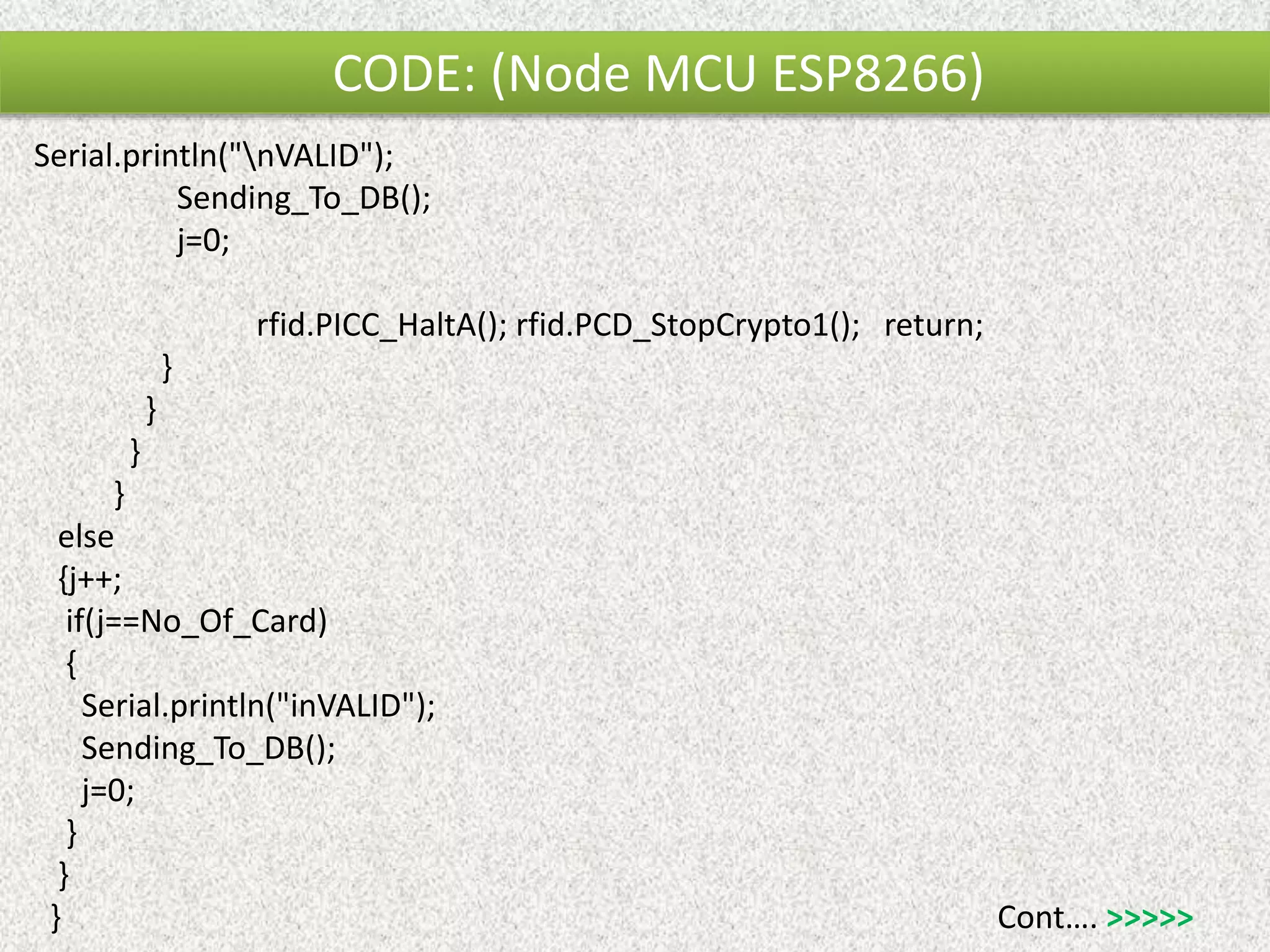 CODE: (Node MCU ESP8266) Serial.println("nVALID"); Sending_To_DB(); j=0; rfid.PICC_HaltA(); rfid.PCD_StopCrypto1(); return; } } } } else {j++; if(j==No_Of_Card) { Serial.println("inVALID"); Sending_To_DB(); j=0; } } } Cont…. >>>>> 