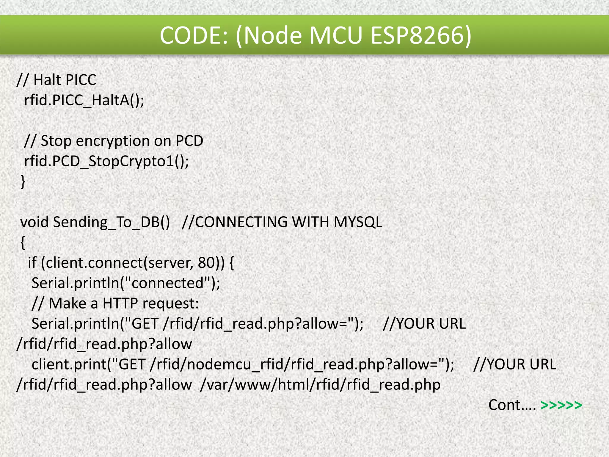 CODE: (Node MCU ESP8266) // Halt PICC rfid.PICC_HaltA(); // Stop encryption on PCD rfid.PCD_StopCrypto1(); } void Sending_To_DB() //CONNECTING WITH MYSQL { if (client.connect(server, 80)) { Serial.println("connected"); // Make a HTTP request: Serial.println("GET /rfid/rfid_read.php?allow="); //YOUR URL /rfid/rfid_read.php?allow client.print("GET /rfid/nodemcu_rfid/rfid_read.php?allow="); //YOUR URL /rfid/rfid_read.php?allow /var/www/html/rfid/rfid_read.php Cont…. >>>>> 