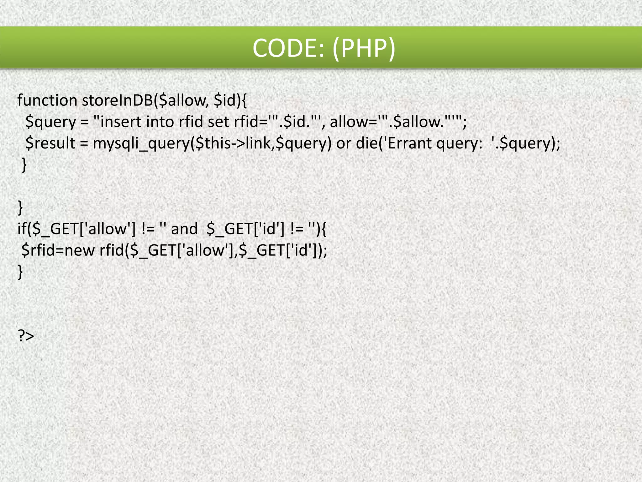 CODE: (PHP) function storeInDB($allow, $id){ $query = "insert into rfid set rfid='".$id."', allow='".$allow."'"; $result = mysqli_query($this->link,$query) or die('Errant query: '.$query); } } if($_GET['allow'] != '' and $_GET['id'] != ''){ $rfid=new rfid($_GET['allow'],$_GET['id']); } ?> 
