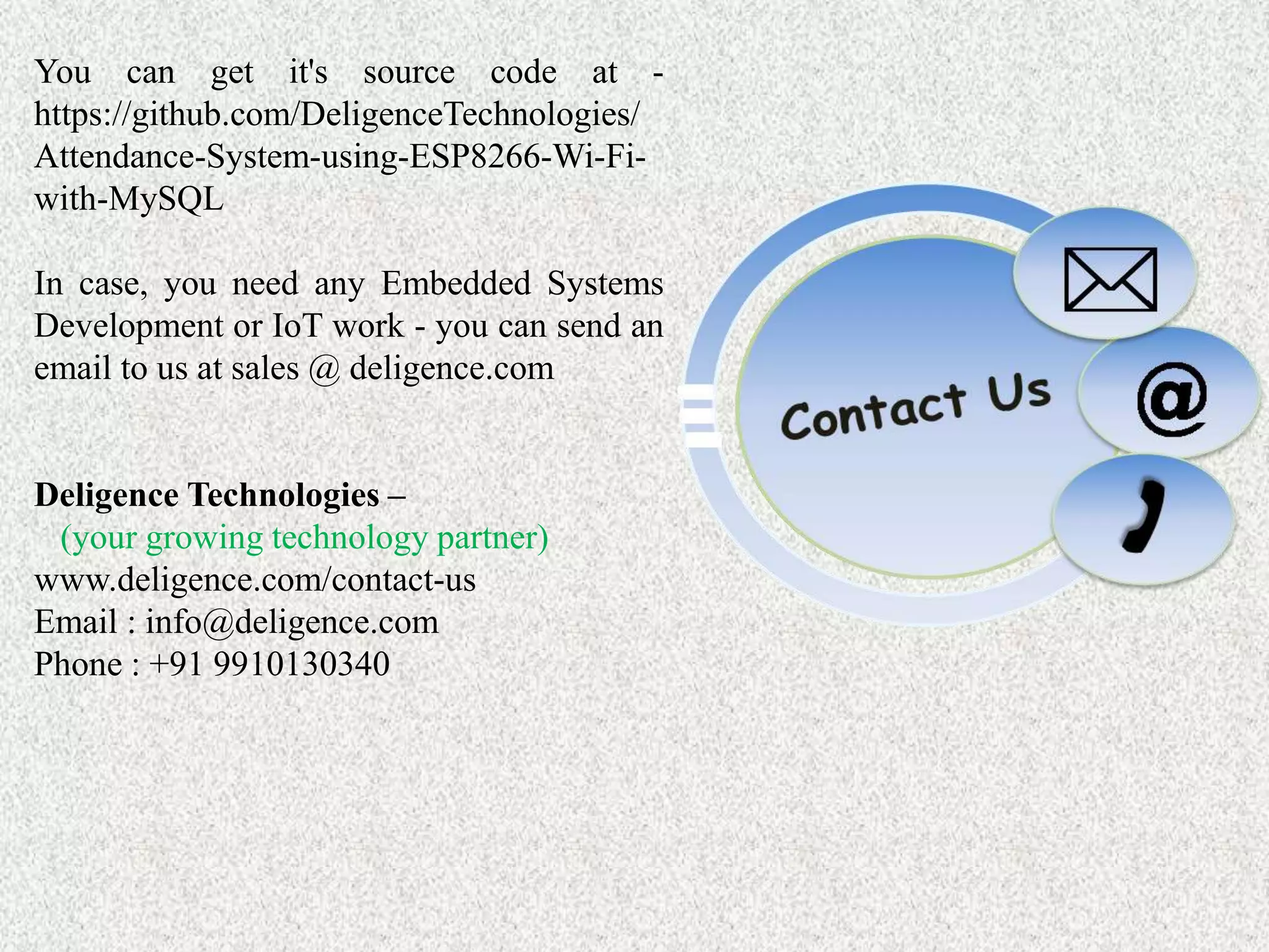 You can get it's source code at - https://github.com/DeligenceTechnologies/ Attendance-System-using-ESP8266-Wi-Fi- with-MySQL In case, you need any Embedded Systems Development or IoT work - you can send an email to us at sales @ deligence.com Deligence Technologies – (your growing technology partner) www.deligence.com/contact-us Email : info@deligence.com Phone : +91 9910130340 
