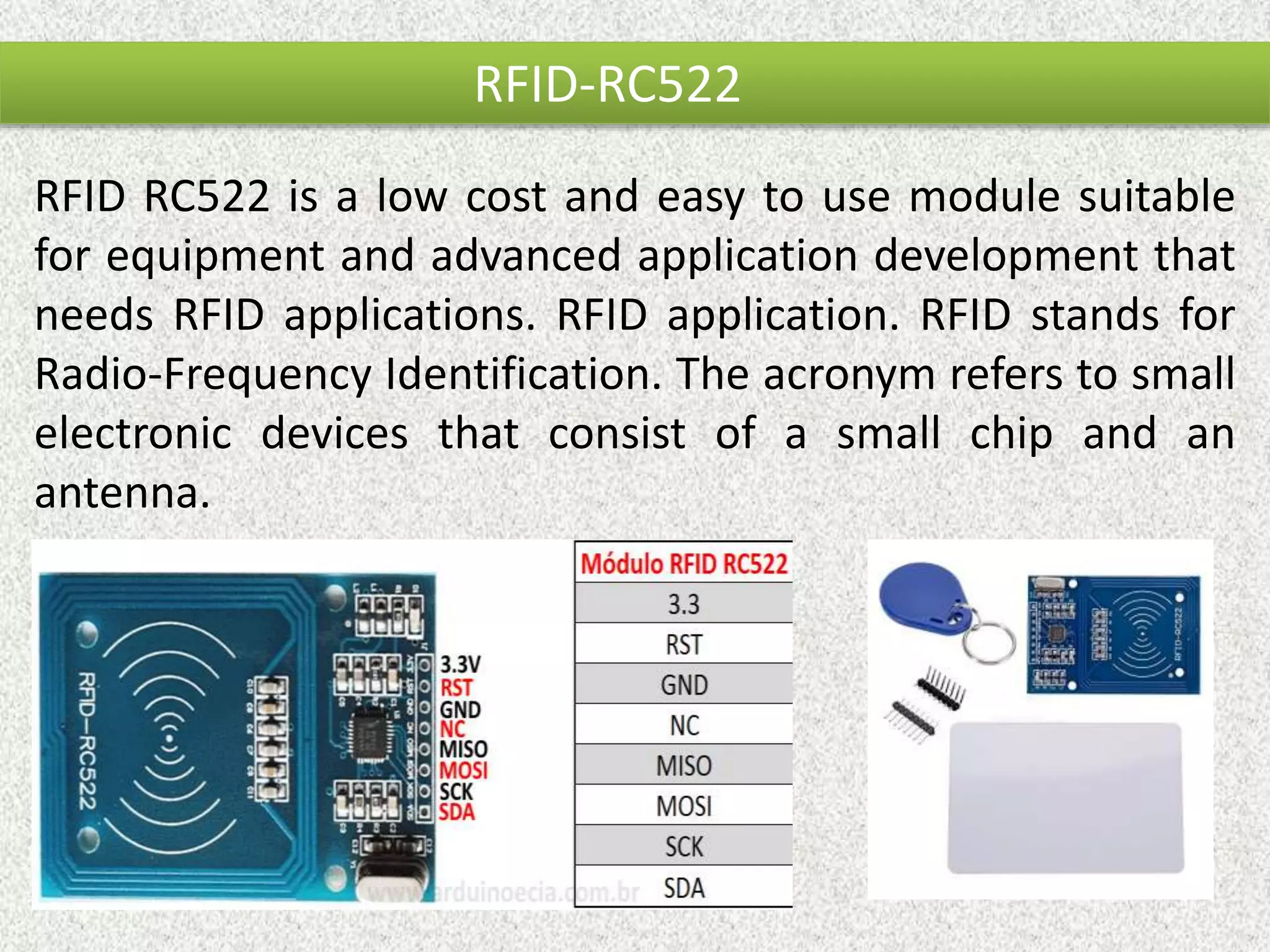 RFID-RC522 RFID RC522 is a low cost and easy to use module suitable for equipment and advanced application development that needs RFID applications. RFID application. RFID stands for Radio-Frequency Identification. The acronym refers to small electronic devices that consist of a small chip and an antenna. 