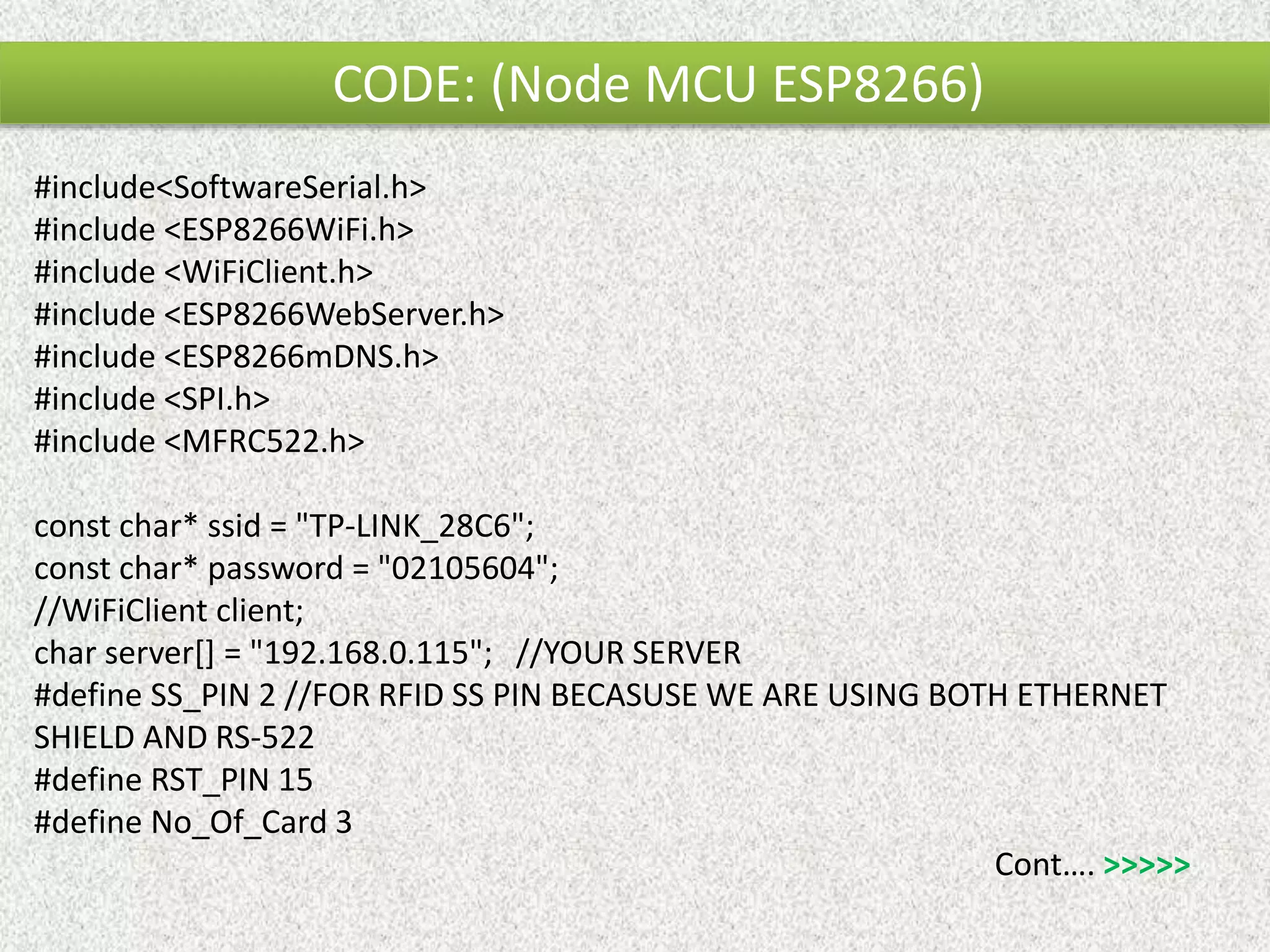 CODE: (Node MCU ESP8266) #include<SoftwareSerial.h> #include <ESP8266WiFi.h> #include <WiFiClient.h> #include <ESP8266WebServer.h> #include <ESP8266mDNS.h> #include <SPI.h> #include <MFRC522.h> const char* ssid = "TP-LINK_28C6"; const char* password = "02105604"; //WiFiClient client; char server[] = "192.168.0.115"; //YOUR SERVER #define SS_PIN 2 //FOR RFID SS PIN BECASUSE WE ARE USING BOTH ETHERNET SHIELD AND RS-522 #define RST_PIN 15 #define No_Of_Card 3 Cont…. >>>>> 