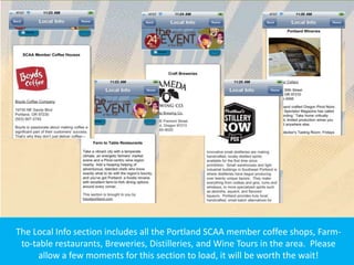 The Local Info section includes all the Portland SCAA member coffee shops, Farm-
 to-table restaurants, Breweries, Distilleries, and Wine Tours in the area. Please
      allow a few moments for this section to load, it will be worth the wait!
 