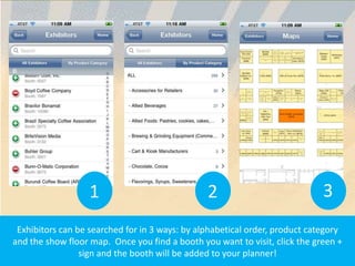 1                            2                            3
 Exhibitors can be searched for in 3 ways: by alphabetical order, product category
and the show floor map. Once you find a booth you want to visit, click the green +
                 sign and the booth will be added to your planner!
 