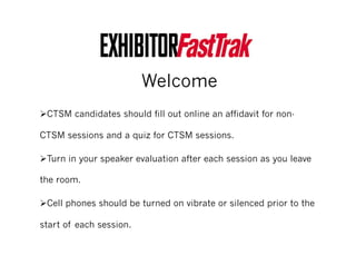 Welcome
! CTSM candidates should fill out online an affidavit for non-
CTSM sessions and a quiz for CTSM sessions.
! Turn in your speaker evaluation after each session as you leave
the room.
! Cell phones should be turned on vibrate or silenced prior to the
start of each session.
 