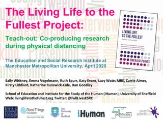Sally Whitney, Emma Vogelmann, Ruth Spurr, Katy Evans, Lucy Watts MBE, Carrie Aimes,
Kirsty Liddiard, Katherine Runswick-Cole, Dan Goodley
School of Education and Institute for the Study of the Human (iHuman), University of Sheffield
Web: livinglifetothefullest.org Twitter: @FullLivesESRC
The Living Life to the
Fullest Project:
Teach-out: Co-producing research
during physical distancing
The Education and Social Research Institute at
Manchester Metropolitan University, April 2020
 