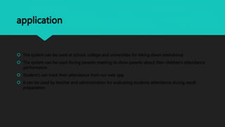 application
 The system can be used at school, college and universities for taking down attendance
 The system can be used during parents meeting to show parents about their children’s attendance
performance
 Student’s can track their attendance from our web app
 It can be used by teacher and administration for evaluating students attendance during result
preparation
 
