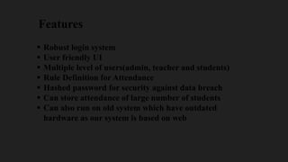 Features
 Robust login system
 User friendly UI
 Multiple level of users(admin, teacher and students)
 Rule Definition for Attendance
 Hashed password for security against data breach
 Can store attendance of large number of students
 Can also run on old system which have outdated
hardware as our system is based on web
 