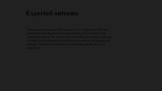 Expected outcome
The expected outcome of this project is a web application that has a
robust login and logout system and contains all the features of an
attendance system. The system should be efficient, accurate, and user-
friendly. It will help ensure that students are present and engaged in
learning. The system will also aid in reducing manual effort and
paperwork.
 