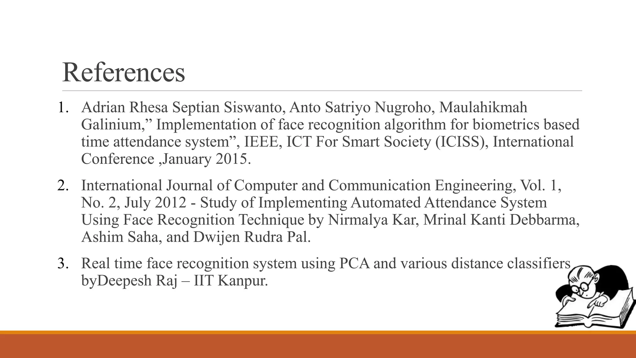 References
1. Adrian Rhesa Septian Siswanto, Anto Satriyo Nugroho, Maulahikmah
Galinium,” Implementation of face recognition algorithm for biometrics based
time attendance system”, IEEE, ICT For Smart Society (ICISS), International
Conference ,January 2015.
2. International Journal of Computer and Communication Engineering, Vol. 1,
No. 2, July 2012 - Study of Implementing Automated Attendance System
Using Face Recognition Technique by Nirmalya Kar, Mrinal Kanti Debbarma,
Ashim Saha, and Dwijen Rudra Pal.
3. Real time face recognition system using PCA and various distance classifiers
byDeepesh Raj – IIT Kanpur.
 