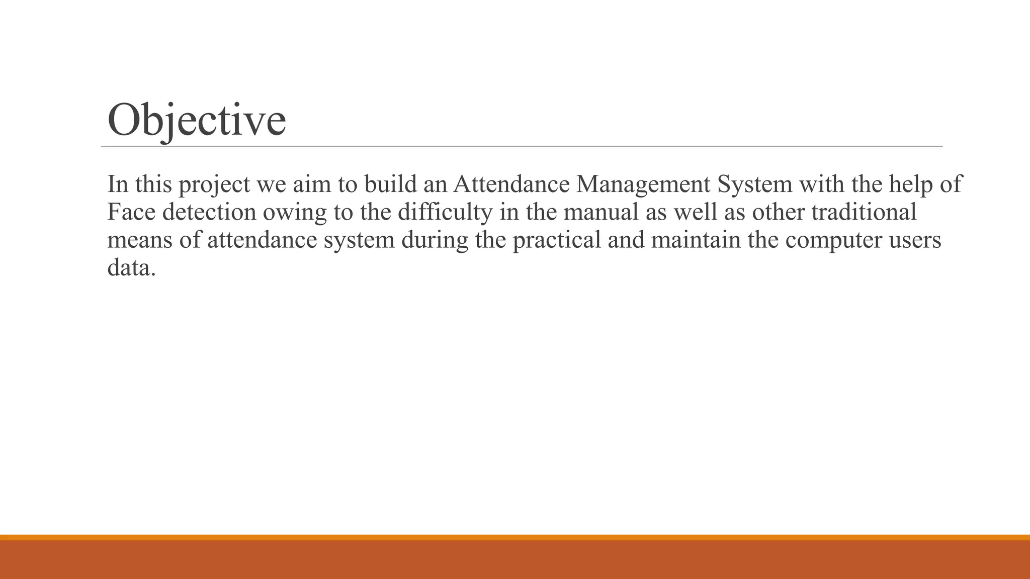 Objective
In this project we aim to build an Attendance Management System with the help of
Face detection owing to the difficulty in the manual as well as other traditional
means of attendance system during the practical and maintain the computer users
data.
 