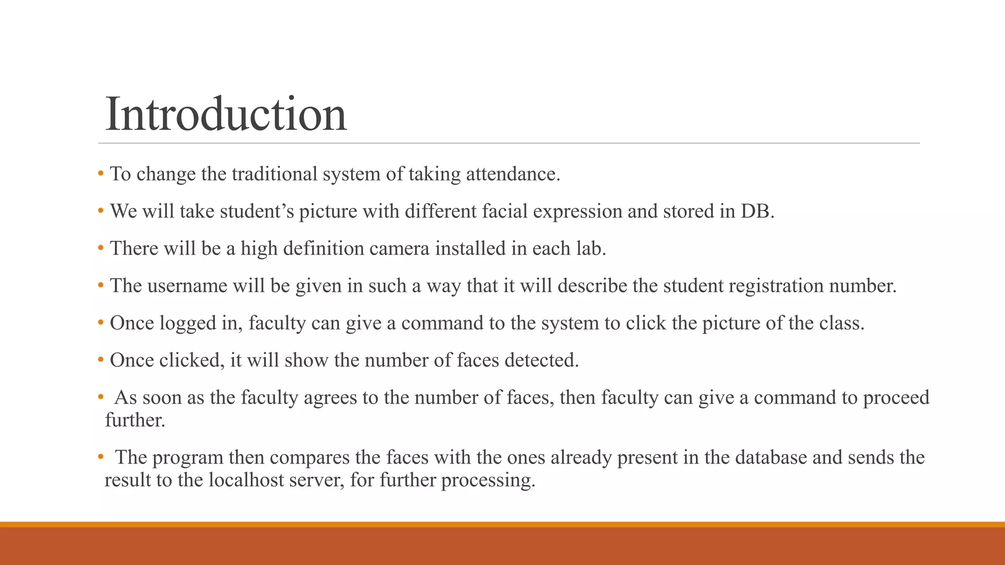 Introduction
• To change the traditional system of taking attendance.
• We will take student’s picture with different facial expression and stored in DB.
• There will be a high definition camera installed in each lab.
• The username will be given in such a way that it will describe the student registration number.
• Once logged in, faculty can give a command to the system to click the picture of the class.
• Once clicked, it will show the number of faces detected.
• As soon as the faculty agrees to the number of faces, then faculty can give a command to proceed
further.
• The program then compares the faces with the ones already present in the database and sends the
result to the localhost server, for further processing.
 