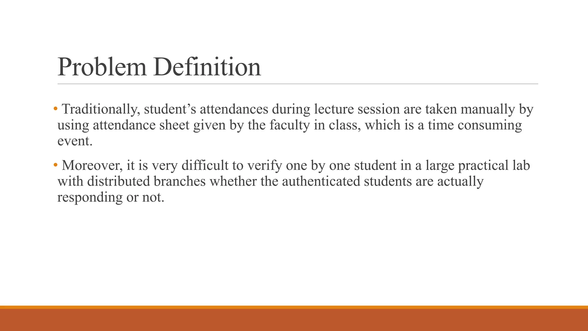 Problem Definition
• Traditionally, student’s attendances during lecture session are taken manually by
using attendance sheet given by the faculty in class, which is a time consuming
event.
• Moreover, it is very difficult to verify one by one student in a large practical lab
with distributed branches whether the authenticated students are actually
responding or not.
 
