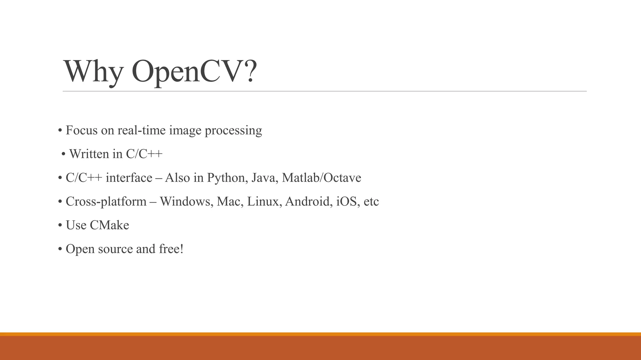 Why OpenCV?
• Focus on real-time image processing
• Written in C/C++
• C/C++ interface – Also in Python, Java, Matlab/Octave
• Cross-platform – Windows, Mac, Linux, Android, iOS, etc
• Use CMake
• Open source and free!
 