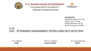 IT_05
TITLE : ATTENDANCE MANAGEMENT SYSTEM USING FACE DETECTION
Dr. G. Sakarkar Prof. G. S. Khekare Dr. U. N. Shrawankar
Guide Project Incharge HOD IT
Submitted By:
Saurabh D. Sutone (IT A-70)
Pranjal Lute (IT A-76)
Ankush Dhawale (IT A-77)
Ayush Dumanwar (IT A-68)
DEPARTMENT OF INFORMATION TECHNOLOGY
 