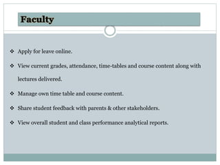  Apply for leave online.
 View current grades, attendance, time-tables and course content along with
lectures delivered.
 Manage own time table and course content.
 Share student feedback with parents & other stakeholders.
 View overall student and class performance analytical reports.
 