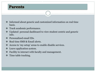  Informed about generic and customized information on real time
basis.
 Track academic performance.
 Updated personal dashboard to view student centric and generic
info.
 Personalized email IDs.
 Real time SMS & Email alerts.
 Access to ‘my setup’ areas to enable disable services.
 Leave application system.
 Facility to interact with faculty and management.
 Time table tracking.
AdvantagesAdvantages of AOMS Software
 