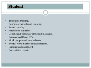 • Time table tracking.
• Courseware details and tracking.
• Result tracking.
• Attendance statistics.
• Generic and particular alerts and messages.
• Personalized Email ID’s.
• Mock test papers/ Internal tests.
• Events, News & other announcements.
• Personalized dashboard.
• Leave status report.
Advantages
 