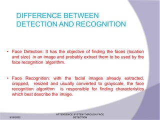 DIFFERENCE BETWEEN
DETECTION AND RECOGNITION
9/10/2022
ATTENDENCE SYSTEM THROUGH FACE
DETECTION 13
• Face Detection: It has the objective of finding the faces (location
and size) in an image and probably extract them to be used by the
face recognition algorithm.
• Face Recognition: with the facial images already extracted,
cropped, resized and usually converted to grayscale, the face
recognition algorithm is responsible for finding characteristics
which best describe the image.
 