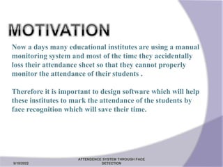 Now a days many educational institutes are using a manual
monitoring system and most of the time they accidentally
loss their attendance sheet so that they cannot properly
monitor the attendance of their students .
Therefore it is important to design software which will help
these institutes to mark the attendance of the students by
face recognition which will save their time.
9/10/2022
ATTENDENCE SYSTEM THROUGH FACE
DETECTION 5
 