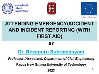 BY
Dr. Revanuru Subramanyam
Professor (Associate), Department of Civil Engineering
Papua New Guinea University of Technology
2023
1
ATTENDING EMERGENCY/ACCIDENT
AND INCIDENT REPORTING (WITH
FIRST AID)
 