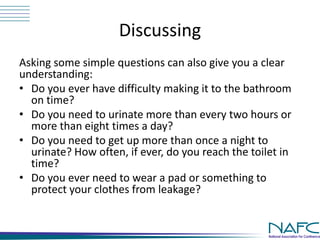 Discussing 
Asking some simple questions can also give you a clear 
understanding: 
• Do you ever have difficulty making it to the bathroom 
on time? 
• Do you need to urinate more than every two hours or 
more than eight times a day? 
• Do you need to get up more than once a night to 
urinate? How often, if ever, do you reach the toilet in 
time? 
• Do you ever need to wear a pad or something to 
protect your clothes from leakage? 
 