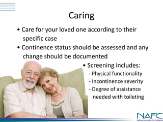 Caring 
• Care for your loved one according to their 
specific case 
• Continence status should be assessed and any 
change should be documented 
• Screening includes: 
- Physical functionality 
- Incontinence severity 
- Degree of assistance 
needed with toileting 
 