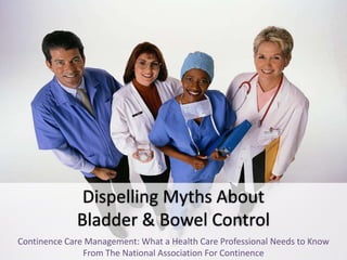 Dispelling Myths About 
Bladder & Bowel Control 
Continence Care Management: What a Health Care Professional Needs to Know 
From The National Association For Continence 
 