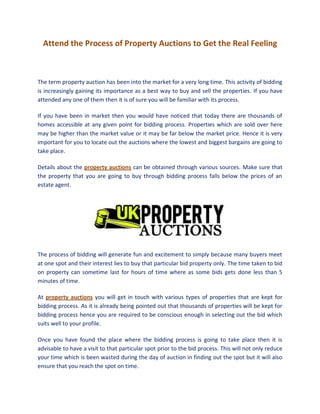 Attend the Process of Property Auctions to Get the Real Feeling



The term property auction has been into the market for a very long time. This activity of bidding
is increasingly gaining its importance as a best way to buy and sell the properties. If you have
attended any one of them then it is of sure you will be familiar with its process.

If you have been in market then you would have noticed that today there are thousands of
homes accessible at any given point for bidding process. Properties which are sold over here
may be higher than the market value or it may be far below the market price. Hence it is very
important for you to locate out the auctions where the lowest and biggest bargains are going to
take place.

Details about the property auctions can be obtained through various sources. Make sure that
the property that you are going to buy through bidding process falls below the prices of an
estate agent.




The process of bidding will generate fun and excitement to simply because many buyers meet
at one spot and their interest lies to buy that particular bid property only. The time taken to bid
on property can sometime last for hours of time where as some bids gets done less than 5
minutes of time.

At property auctions you will get in touch with various types of properties that are kept for
bidding process. As it is already being pointed out that thousands of properties will be kept for
bidding process hence you are required to be conscious enough in selecting out the bid which
suits well to your profile.

Once you have found the place where the bidding process is going to take place then it is
advisable to have a visit to that particular spot prior to the bid process. This will not only reduce
your time which is been wasted during the day of auction in finding out the spot but it will also
ensure that you reach the spot on time.
 