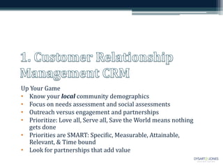 Up Your Game 
• Know your local community demographics 
• Focus on needs assessment and social assessments 
• Outreach versus engagement and partnerships 
• Prioritize: Love all, Serve all, Save the World means nothing 
gets done 
• Priorities are SMART: Specific, Measurable, Attainable, 
Relevant, & Time bound 
• Look for partnerships that add value 
 
