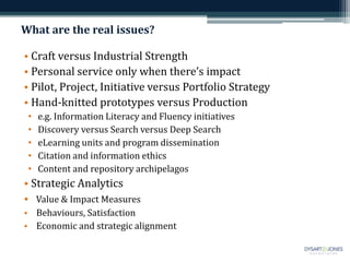 What are the real issues? 
• Craft versus Industrial Strength 
• Personal service only when there’s impact 
• Pilot, Project, Initiative versus Portfolio Strategy 
• Hand-knitted prototypes versus Production 
• e.g. Information Literacy and Fluency initiatives 
• Discovery versus Search versus Deep Search 
• eLearning units and program dissemination 
• Citation and information ethics 
• Content and repository archipelagos 
• Strategic Analytics 
• Value & Impact Measures 
• Behaviours, Satisfaction 
• Economic and strategic alignment 
 