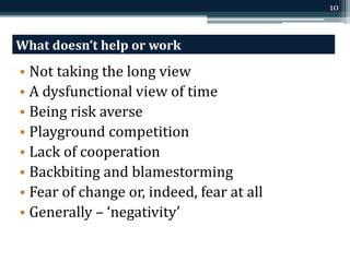 10 
What doesn’t help or work 
• Not taking the long view 
• A dysfunctional view of time 
• Being risk averse 
• Playground competition 
• Lack of cooperation 
• Backbiting and blamestorming 
• Fear of change or, indeed, fear at all 
• Generally – ‘negativity’ 
 
