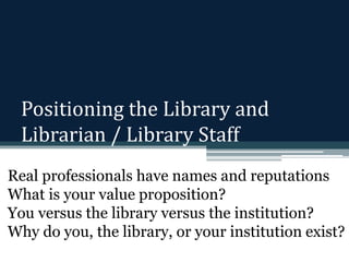 Positioning the Library and 
Librarian / Library Staff 
Real professionals have names and reputations 
What is your value proposition? 
You versus the library versus the institution? 
Why do you, the library, or your institution exist? 
 