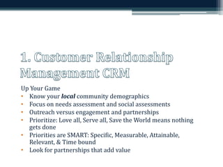 Up Your Game 
• Know your local community demographics 
• Focus on needs assessment and social assessments 
• Outreach versus engagement and partnerships 
• Prioritize: Love all, Serve all, Save the World means nothing 
gets done 
• Priorities are SMART: Specific, Measurable, Attainable, 
Relevant, & Time bound 
• Look for partnerships that add value 
 