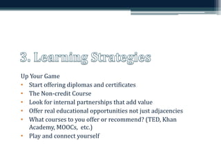 Up Your Game 
• Start offering diplomas and certificates 
• The Non-credit Course 
• Look for internal partnerships that add value 
• Offer real educational opportunities not just adjacencies 
• What courses to you offer or recommend? (TED, Khan 
Academy, MOOCs, etc.) 
• Play and connect yourself 
 