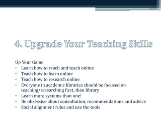 Up Your Game 
• Learn how to reach and teach online 
• Teach how to learn online 
• Teach how to research online 
• Everyone in academic libraries should be focused on 
teaching/researching first, then library 
• Learn more systems than one! 
• Be obsessive about consultation, recommendations and advice 
• Social alignment rules and use the tools 
 