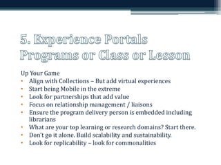 Up Your Game 
• Align with Collections – But add virtual experiences 
• Start being Mobile in the extreme 
• Look for partnerships that add value 
• Focus on relationship management / liaisons 
• Ensure the program delivery person is embedded including 
librarians 
• What are your top learning or research domains? Start there. 
• Don’t go it alone. Build scalability and sustainability. 
• Look for replicability – look for commonalities 
 