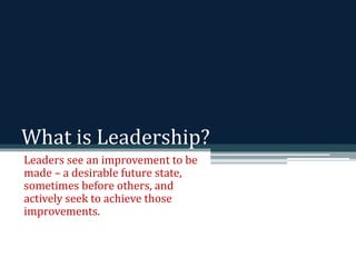 What is Leadership? 
Leaders see an improvement to be 
made – a desirable future state, 
sometimes before others, and 
actively seek to achieve those 
improvements. 
 