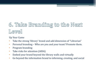 Up Your Game 
• Take the strong ‘library’ brand and add dimension of “Librarian” 
• Personal branding –Who are you and your team? Promote them. 
• Program branding 
• Take risks for attention (AIDA) 
• Embed your brand beyond the library walls and virtually 
• Go beyond the information brand to informing, creating, and social 
 