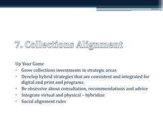 Up Your Game 
• Grow collections investments in strategic areas 
• Develop hybrid strategies that are consistent and integrated for 
digital and print and programs 
• Be obsessive about consultation, recommendations and advice 
• Integrate virtual and physical – hybridize 
• Social alignment rules 
 