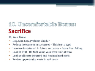 Up Your Game 
• Dog, Star, Cow, Problem Child/? 
• Reduce investment in successes – This isn’t a typo 
• Increase investment in future successes – learn from failing 
• Look at TCO - Do NOT value your own time at zero 
• Look at all costs incurred and not just hard costs 
• Review opportunity costs in soft costs 
 