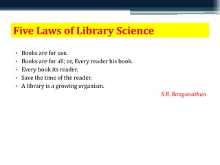 Five Laws of Library Science 
• Books are for use. 
• Books are for all; or, Every reader his book. 
• Every book its reader. 
• Save the time of the reader. 
• A library is a growing organism. 
S.R. Ranganathan 
 