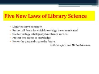Five New Laws of Library Science 
• Libraries serve humanity. 
• Respect all forms by which knowledge is communicated. 
• Use technology intelligently to enhance service. 
• Protect free access to knowledge. 
• Honor the past and create the future. 
Walt Crawford and Michael Gorman 
 
