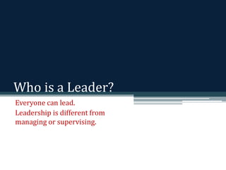 Who is a Leader? 
Everyone can lead. 
Leadership is different from 
managing or supervising. 
 