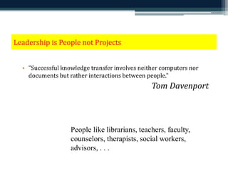 Leadership is People not Projects 
• "Successful knowledge transfer involves neither computers nor 
documents but rather interactions between people." 
Tom Davenport 
People like librarians, teachers, faculty, 
counselors, therapists, social workers, 
advisors, . . . 
 
