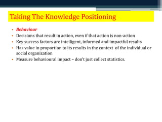 Taking The Knowledge Positioning 
• Behaviour 
• Decisions that result in action, even if that action is non-action 
• Key success factors are intelligent, informed and impactful results 
• Has value in proportion to its results in the context of the individual or 
social organization 
• Measure behavioural impact – don’t just collect statistics. 
 